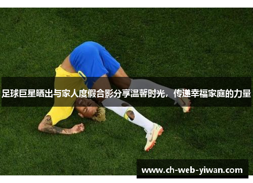 足球巨星晒出与家人度假合影分享温馨时光，传递幸福家庭的力量