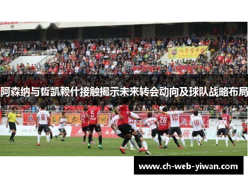 阿森纳与哲凯赖什接触揭示未来转会动向及球队战略布局