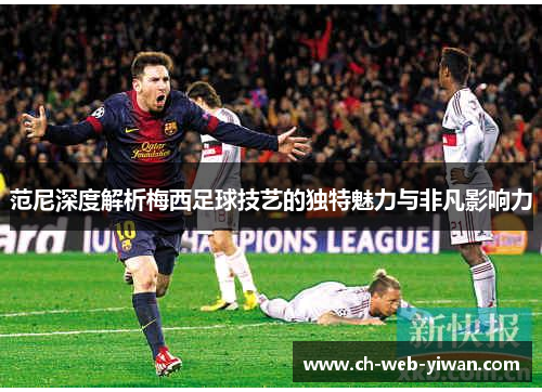范尼深度解析梅西足球技艺的独特魅力与非凡影响力