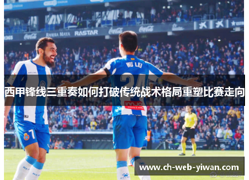 西甲锋线三重奏如何打破传统战术格局重塑比赛走向