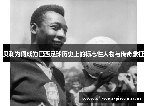 贝利为何成为巴西足球历史上的标志性人物与传奇象征 贝利为何成为巴西足球历史上的标志性人物与传奇象征